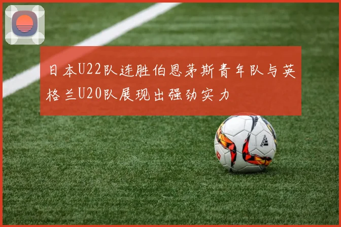 日本U22队连胜伯恩茅斯青年队与英格兰U20队展现出强劲实力