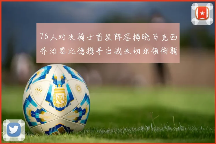 76人对决骑士首发阵容揭晓马克西乔治恩比德携手出战米切尔领衔骑士