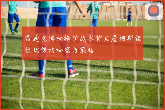雷迪克揭秘掩护战术背后詹姆斯错位优势的秘密与策略