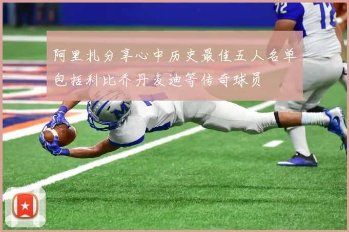 阿里扎分享心中历史最佳五人名单包括科比乔丹麦迪等传奇球员