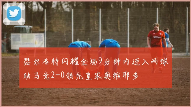 瑟尔洛特闪耀全场9分钟内连入两球助马竞2-0领先皇家奥维耶多