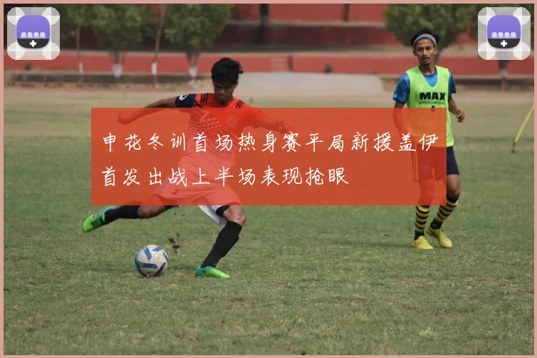 申花冬训首场热身赛平局新援盖伊首发出战上半场表现抢眼