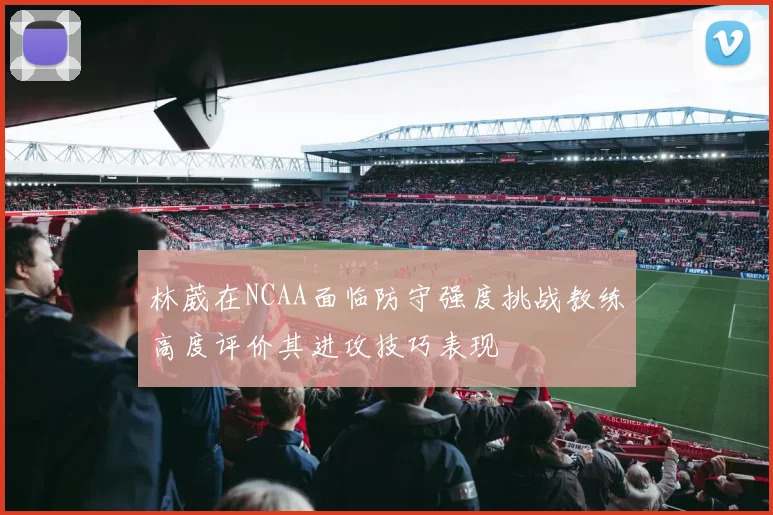 林葳在NCAA面临防守强度挑战教练高度评价其进攻技巧表现