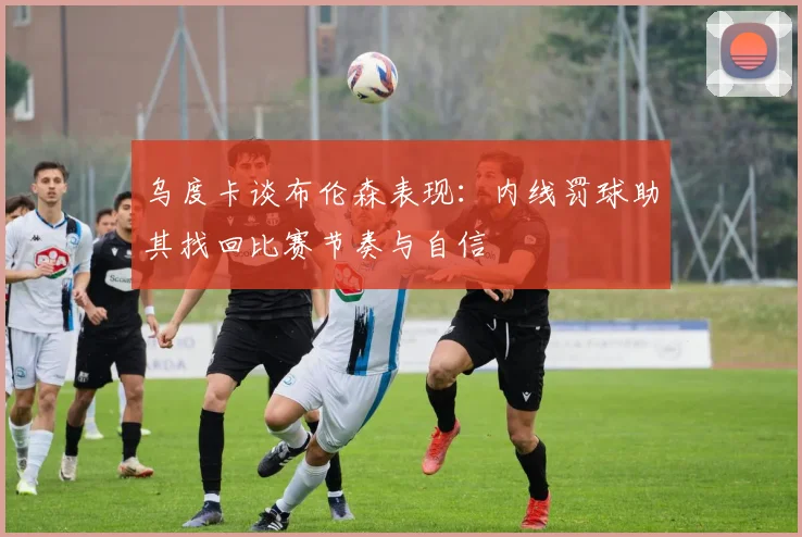 乌度卡谈布伦森表现：内线罚球助其找回比赛节奏与自信