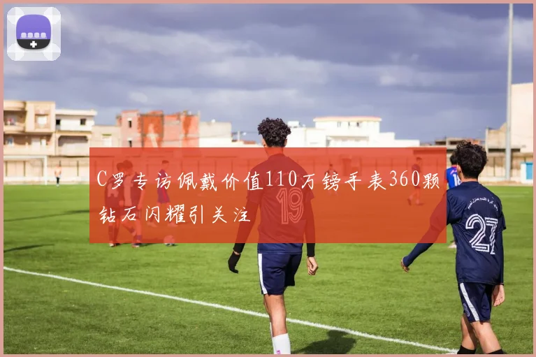C罗专访佩戴价值110万镑手表360颗钻石闪耀引关注