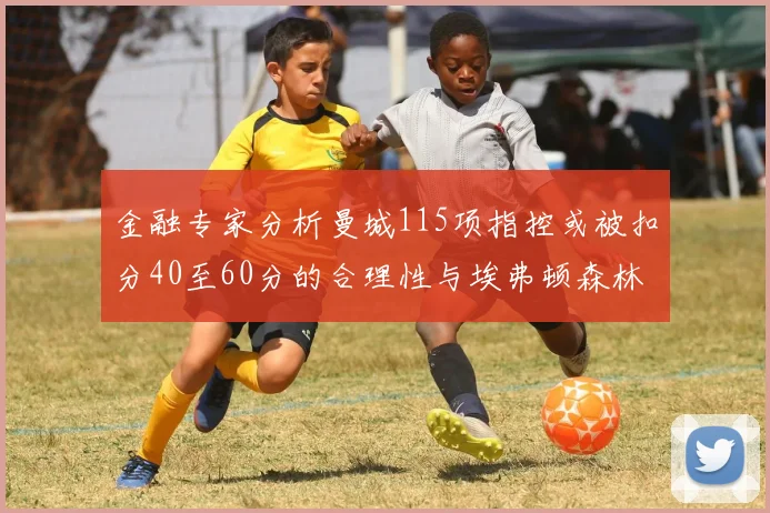 金融专家分析曼城115项指控或被扣分40至60分的合理性与埃弗顿森林案例对比
