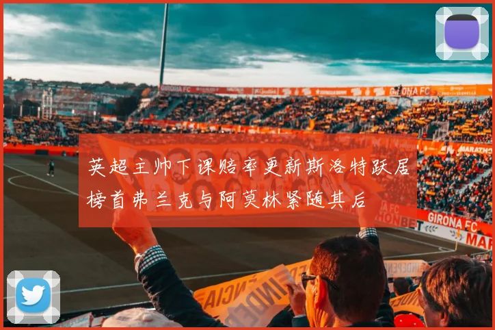英超主帅下课赔率更新斯洛特跃居榜首弗兰克与阿莫林紧随其后