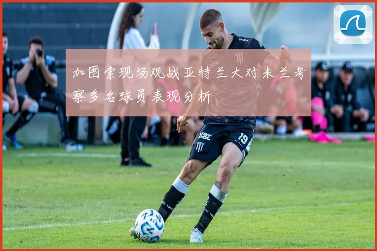 加图索现场观战亚特兰大对米兰考察多名球员表现分析