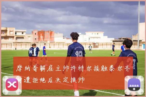 摩纳哥解雇主帅许特尔接触泰尔齐奇遭拒绝后决定换帅