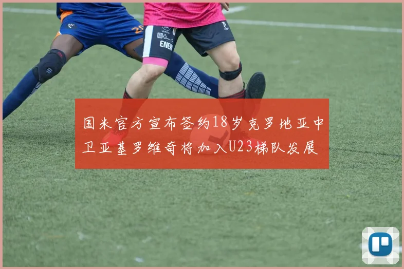 国米官方宣布签约18岁克罗地亚中卫亚基罗维奇将加入U23梯队发展