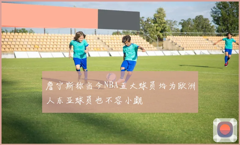 詹宁斯称当今NBA五大球员均为欧洲人东亚球员也不容小觑