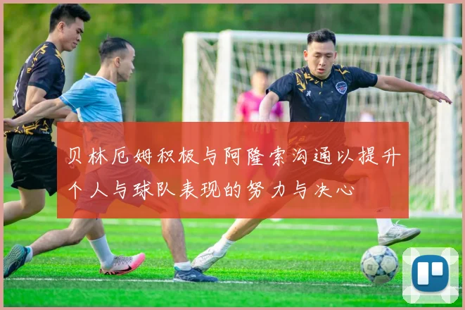 贝林厄姆积极与阿隆索沟通以提升个人与球队表现的努力与决心