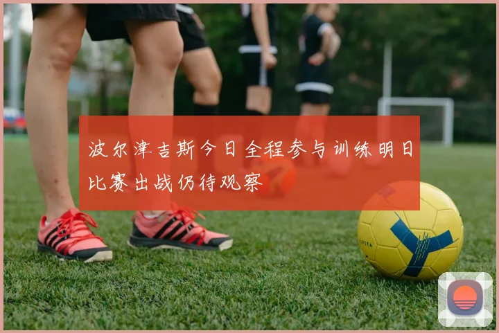 波尔津吉斯今日全程参与训练明日比赛出战仍待观察