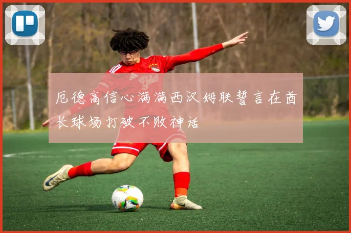 厄德高信心满满西汉姆联誓言在酋长球场打破不败神话