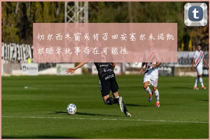 切尔西冬窗或将召回安塞尔米诺凯尔暗示此事存在可能性
