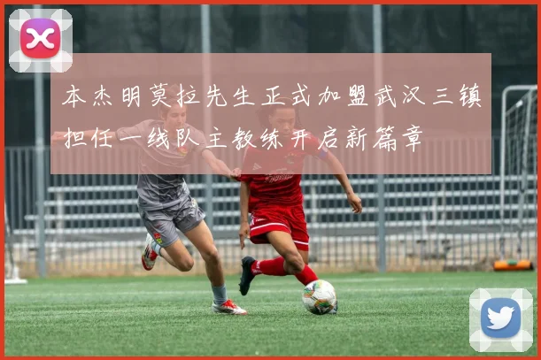 本杰明莫拉先生正式加盟武汉三镇担任一线队主教练开启新篇章