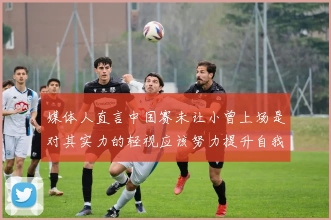 媒体人直言中国赛未让小曾上场是对其实力的轻视应该努力提升自我