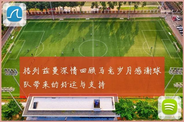格列兹曼深情回顾马竞岁月感谢球队带来的好运与支持