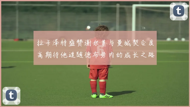 拉卡泽特盛赞谢尔基与曼城契合度高期待他追随德布劳内的成长之路