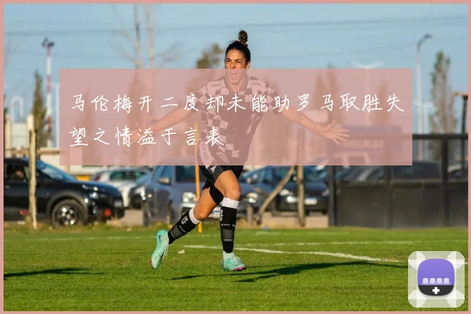 马伦梅开二度却未能助罗马取胜失望之情溢于言表
