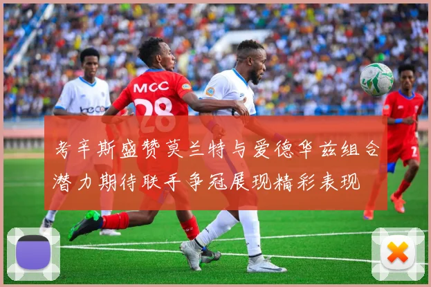 考辛斯盛赞莫兰特与爱德华兹组合潜力期待联手争冠展现精彩表现