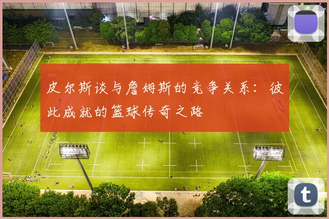 皮尔斯谈与詹姆斯的竞争关系：彼此成就的篮球传奇之路