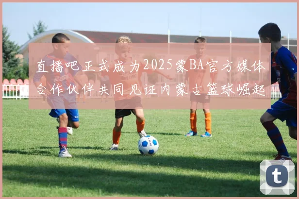 直播吧正式成为2025蒙BA官方媒体合作伙伴共同见证内蒙古篮球崛起新高峰