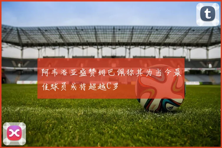 阿韦洛亚盛赞姆巴佩称其为当今最佳球员或将超越C罗