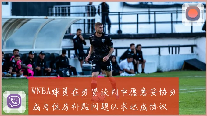 WNBA球员在劳资谈判中愿意妥协分成与住房补贴问题以求达成协议