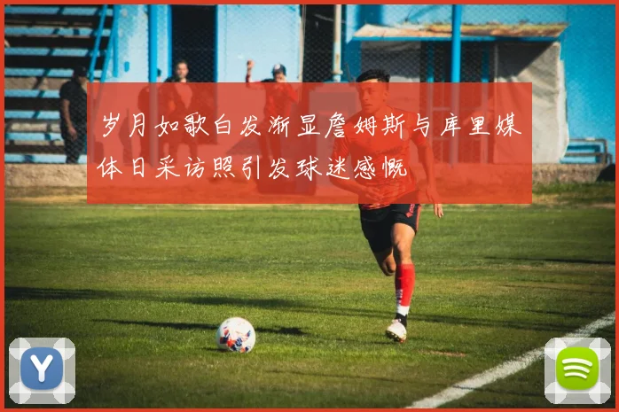 岁月如歌白发渐显詹姆斯与库里媒体日采访照引发球迷感慨
