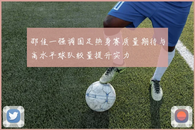 邵佳一强调国足热身赛质量期待与高水平球队较量提升实力