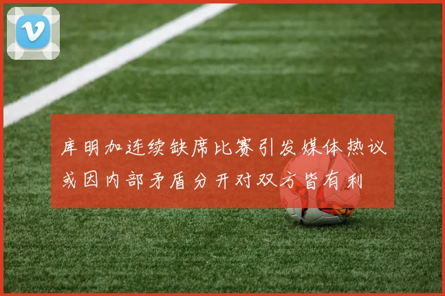 库明加连续缺席比赛引发媒体热议或因内部矛盾分开对双方皆有利