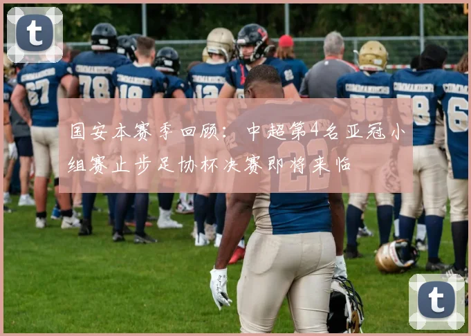 国安本赛季回顾：中超第4名亚冠小组赛止步足协杯决赛即将来临