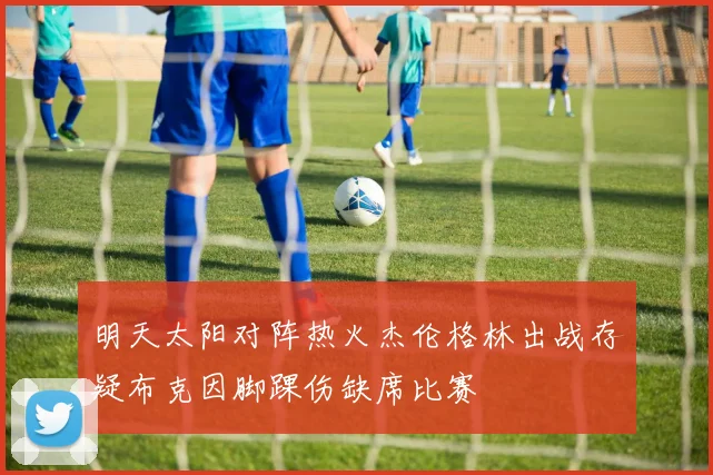 明天太阳对阵热火杰伦格林出战存疑布克因脚踝伤缺席比赛