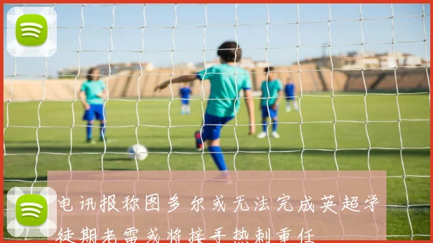 电讯报称图多尔或无法完成英超学徒期老雷或将接手热刺重任