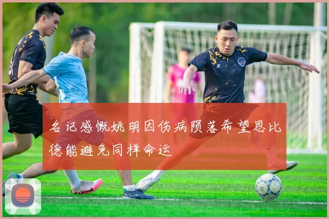 名记感慨姚明因伤病陨落希望恩比德能避免同样命运