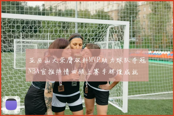 亚历山大荣膺双料MVP助力球队夺冠NBA官推热情回顾上赛季辉煌成就