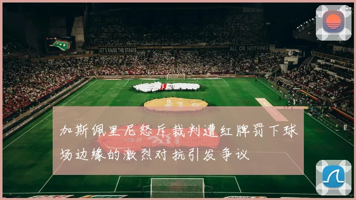 加斯佩里尼怒斥裁判遭红牌罚下球场边缘的激烈对抗引发争议