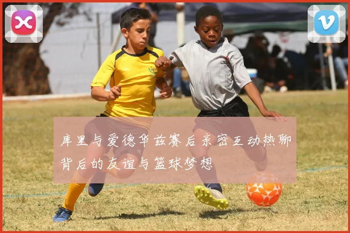 库里与爱德华兹赛后亲密互动热聊背后的友谊与篮球梦想