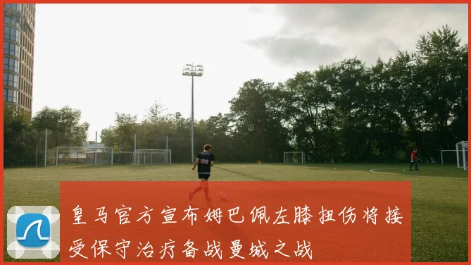 皇马官方宣布姆巴佩左膝扭伤将接受保守治疗备战曼城之战