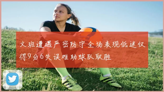文班遭遇严密防守全场表现低迷仅得9分6失误难助球队取胜