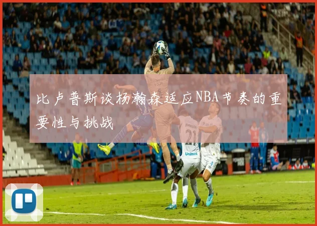 比卢普斯谈杨瀚森适应NBA节奏的重要性与挑战