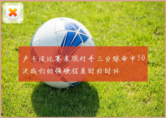 卢卡谈比赛表现对手三分球命中50次我们的强硬程度时好时坏